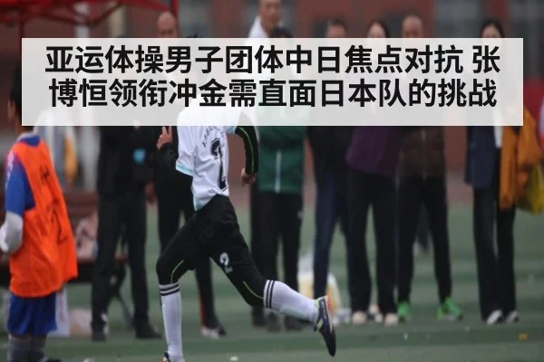 亚运体操男子团体中日焦点对抗 张博恒领衔冲金需直面日本队的挑战