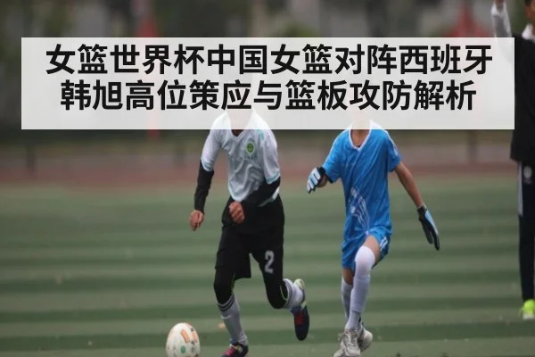 女篮世界杯中国女篮对阵西班牙韩旭高位策应与篮板攻防解析