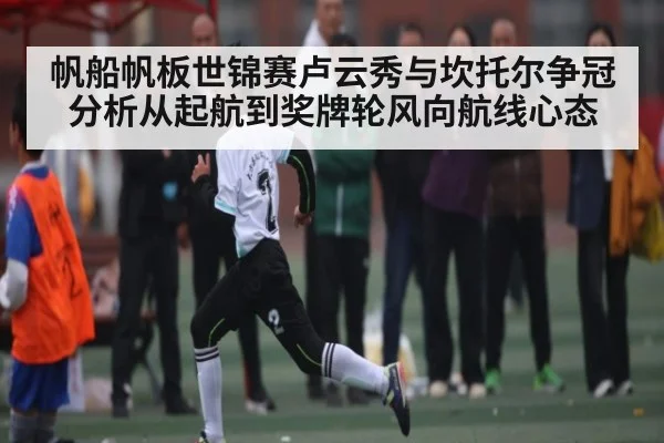 帆船帆板世锦赛卢云秀与坎托尔争冠分析从起航到奖牌轮风向航线心态