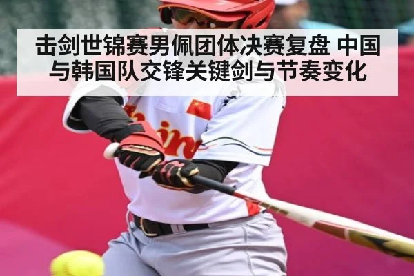 击剑世锦赛男佩团体决赛复盘 中国与韩国队交锋关键剑与节奏变化